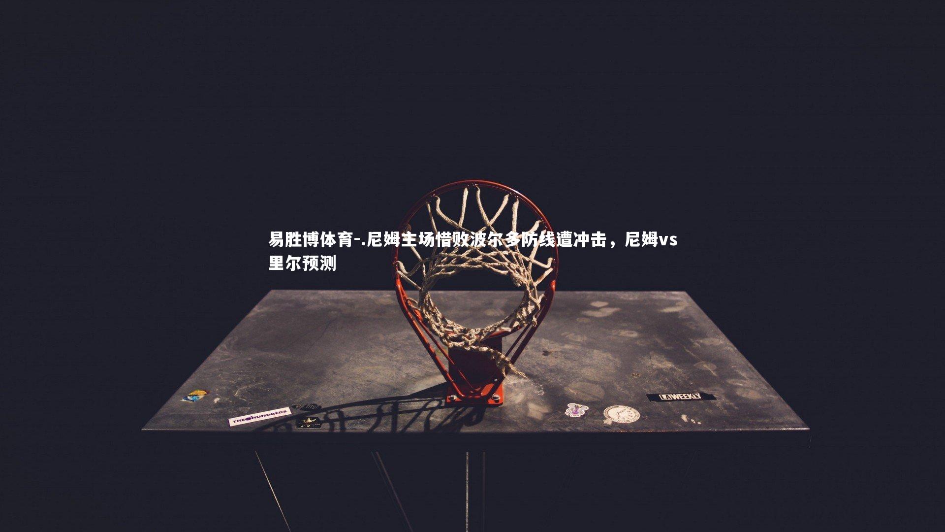 易胜博体育-.尼姆主场惜败波尔多防线遭冲击,尼姆vs里尔预测