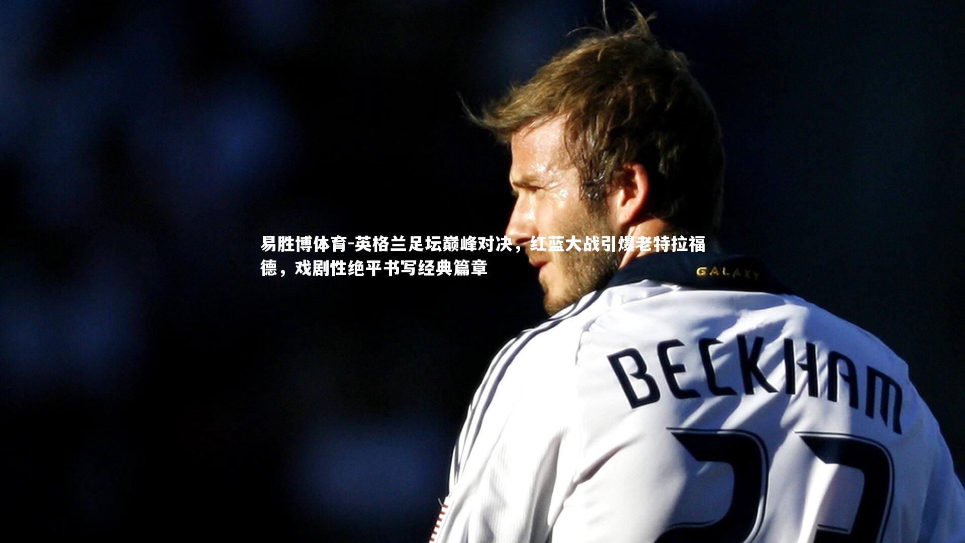英格兰足坛巅峰对决，红蓝大战引爆老特拉福德，戏剧性绝平书写经典篇章